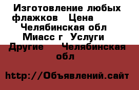 Изготовление любых флажков › Цена ­ 100 - Челябинская обл., Миасс г. Услуги » Другие   . Челябинская обл.